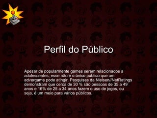 Perfil do Público Apesar de popularmente games serem relacionados a adolescentes, esse não é o único público que um advergame pode atingir. Pesquisas da Nielsen//NetRatings demonstram que cerca de 30 % são pessoas de 35 a 49 anos e 16% de 25 a 34 anos fazem o uso de jogos, ou seja, é um meio para vários públicos.  
