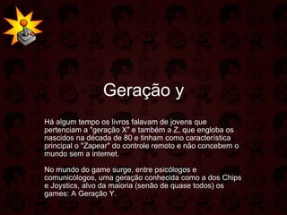 Geração y Há algum tempo os livros falavam de jovens que pertenciam a "geração X" e também a Z, que engloba os nascidos na década de 80 e tinham como característica principal o "Zapear" do controle remoto e não concebem o mundo sem a internet.  No mundo do game surge, entre psicólogos e comunicólogos, uma geração conhecida como a dos Chips e Joystics, alvo da maioria (senão de quase todos) os games: A Geração Y.  