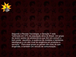   Segundo a Revista Tecnologia, a Geração Y está "estimada em 37% da população ativa do Brasil. Um grupo de recém saídos da adolescência que têm em comum o bom poder  aquisitivo, a ausência de modelos e bandeiras ideológicas e um alto nível de exigência em produtos e serviços."  Para esse grupo os games são mais do que divgersão, é também um veículo de comunicação.  