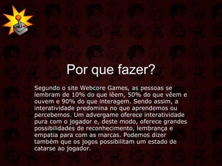 Por que fazer? Segundo o site Webcore Games, as pessoas se lembram de 10% do que lêem, 50% do que vêem e ouvem e 90% do que interagem. Sendo assim, a interatividade predomina no que aprendemos ou percebemos. Um advergame oferece interatividade pura com o jogador e, deste modo, oferece grandes possibilidades de reconhecimento, lembrança e empatia para com as marcas. Podemos dizer também que os jogos possibilitam um estado de catarse ao jogador. 