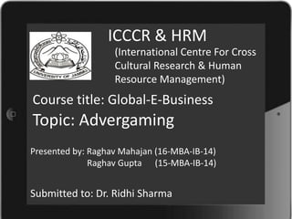 ICCCR & HRM
(International Centre For Cross
Cultural Research & Human
Resource Management)
Presented by: Raghav Mahajan (16-MBA-IB-14)
Raghav Gupta (15-MBA-IB-14)
Course title: Global-E-Business
Submitted to: Dr. Ridhi Sharma
Topic: Advergaming
 