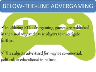 In utilizing BTL advergaming, games are published
in the usual way and cause players to investigate
further.
The subjects advertised for may be commercial,
political, or educational in nature.
BELOW-THE-LINE ADVERGAMING
 