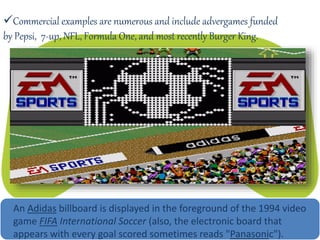 Commercial examples are numerous and include advergames funded
by Pepsi, 7-up, NFL, Formula One, and most recently Burger King.
An Adidas billboard is displayed in the foreground of the 1994 video
game FIFA International Soccer (also, the electronic board that
appears with every goal scored sometimes reads "Panasonic").
 