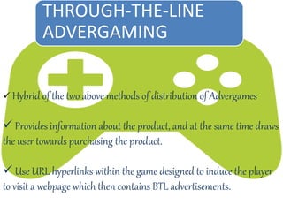  Hybrid of the two above methods of distribution of Advergames
 Provides information about the product, and at the same time draws
the user towards purchasing the product.
 Use URL hyperlinks within the game designed to induce the player
to visit a webpage which then contains BTL advertisements.
THROUGH-THE-LINE
ADVERGAMING
 