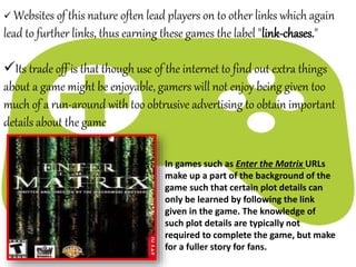  Websites of this nature often lead players on to other links which again
lead to further links, thus earning these games the label "link-chases."
Its trade off is that though use of the internet to find out extra things
about a game might be enjoyable, gamers will not enjoy being given too
much of a run-around with too obtrusive advertising to obtain important
details about the game
In games such as Enter the Matrix URLs
make up a part of the background of the
game such that certain plot details can
only be learned by following the link
given in the game. The knowledge of
such plot details are typically not
required to complete the game, but make
for a fuller story for fans.
 