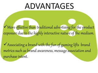 More effective than traditional advertising for the product
exposure due to the highly interactive nature of the medium.
Associating a brand with the fun of gaming lifts brand
metrics such as brand awareness, message association and
purchase intent.
ADVANTAGES
 