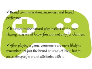 Brand communication: awareness and brand
preference
It advocates the natural play instinct of the user.
Playing is, as we all know, fun and not only for children.
After playing a game, consumers are more likely to
remember not just the brand or product itself, but to
associate specific brand attributes with it.
 