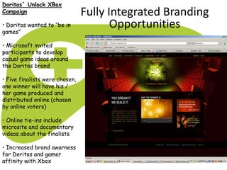 Doritos´ Unlock XBox
Campaign
• Doritos wanted to “be in
games”
• Microsoft invited
participants to develop
casual game ideas around
the Doritos brand
• Five finalists were chosen,
one winner will have his /
her game produced and
distributed online (chosen
by online voters)
• Online tie-ins include
microsite and documentary
videos about the finalists
• Increased brand awarness
for Doritos and gamer
affinity with Xbox
Fully Integrated Branding
Opportunities
 