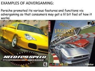 Porsche promoted its various features and functions via
advergaming so that consumers may get a lil bit feel of how it
works.
EXAMPLES OF ADVERGAMING:
 