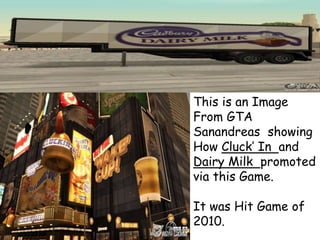 This is an Image
From GTA
Sanandreas showing
How Cluck’ In and
Dairy Milk promoted
via this Game.
It was Hit Game of
2010.
 