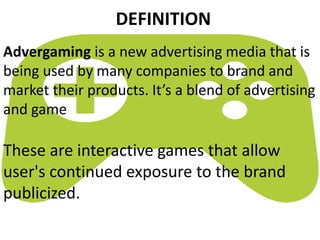 Advergaming is a new advertising media that is
being used by many companies to brand and
market their products. It’s a blend of advertising
and game
DEFINITION
These are interactive games that allow
user's continued exposure to the brand
publicized.
 