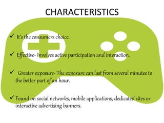  It’s the consumers choice.
 Effective- Involves active participation and interaction.
 Greater exposure- The exposure can last from several minutes to
the better part of an hour.
Found on social networks, mobile applications, dedicated sites or
interactive advertising banners.
CHARACTERISTICS
 