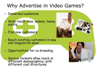 Why Advertise in Video Games?
– Immersed audiences
– Wide reach: men, women, teens,
adults
– Find new customers
– Reach existing customers in new
and imaginative ways
– Opportunities for co-branding
– Various formats allow reach in
different demographics, with
different cost structures
 