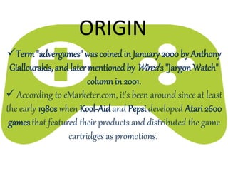Term"advergames" was coinedin January 2000 by Anthony
Giallourakis, and later mentioned by Wired's "Jargon Watch"
column in 2001.
 According to eMarketer.com, it's been around since at least
the early 1980s when Kool-Aidand Pepsi developed Atari 2600
games that featured their products and distributed the game
cartridges as promotions.
ORIGIN
 