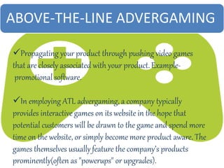 ABOVE-THE-LINE ADVERGAMING
Propagating your product through pushing video games
that are closely associated with your product.Example-
promotional software.
In employing ATL advergaming, a company typically
provides interactive games on its website in the hope that
potential customers will be drawn to the game and spend more
time on the website, or simply become more product aware. The
games themselves usually feature the company’s products
prominently(often as "powerups" or upgrades).
 