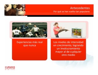 Antecedentes       
                                                            
                         Por qué se han vuelto tan populares




Experiencias más real    Los niveles de intensidad 
     que nunca           en crecimiento, logrando 
                           un involucramiento 
                          mayor al de cualquier 
                                otro medio 
 