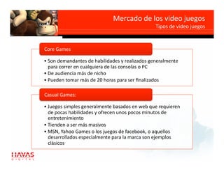 Mercado de los video juegos 
                                                Tipos de video juegos 



Core Games 

• Son demandantes de habilidades y realizados generalmente 
  para correr en cualquiera de las consolas o PC 
• De audiencia más de nicho 
• Pueden tomar más de 20 horas para ser ﬁnalizados 

Casual Games: 

• Juegos simples generalmente basados en web que requieren 
  de pocas habilidades y ofrecen unos pocos minutos de 
  entretenimiento 
• Tienden a ser más masivos 
• MSN, Yahoo Games o los juegos de facebook, o aquellos 
  desarrollados especialmente para la marca son ejemplos 
  clásicos 
 