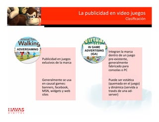 La publicidad en video juegos 
                                                                  Clasiﬁcación 




                                           IN GAME
ADVERGAMING                              ADVERTISING   Integran la marca 
                                             (IGA)     dentro de un juego 
              Publicidad en juegos                     pre‐existente, 
              exlusivos de la marca                    generalmente 
                                                       fabricado para 
                                                       consolas o PC 

              Generalmente se usa                      Puede ser estágca 
              en causal games:                         (quemada en el juego) 
              banners, facebook,                       y dinámica (servida a 
              MSN, widgets y web                       través de una ad‐
              sites                                    server) 
 