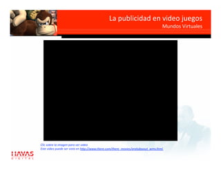 La publicidad en video juegos 
                                                                                   Mundos Virtuales 




Clic sobre la imagen para ver video 
Este video puede ser visto en h7p://www.there.com/there_movies/aralsdayout_wmv.html  
 