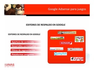 Google Adsense para juegos
                                                            



                 EDITORES DE RESPALDO EN GOOGLE 


EDITORES DE RESPALDO EN GOOGLE 


   Apertura de contenido 
   Desarrollos contextuales  
   Filtros de segmentación 
   Plataformas amigables 
 