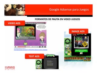 Google Adsense para Juegos
                                                                                                    

                                             FORMATOS DE PAUTA EN VIDEO JUEGOS 
VIDEO ADS 

                                                                                        IMAGE ADS 




    Este video puede ser visto en 
    http://www.youtube.com/watch?v=ZPAslXR6xCc&feature=player_embedded 




                                 TEXT ADS 
 