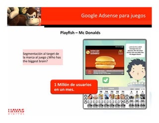 Google Adsense para juegos
                                                              

                          Playﬁsh – Mc Donalds 



Segmentación al target de 
la marca al juego ¿Who has 
the biggest brain? 




                     1 Millón de usuarios 
                     en un mes. 
 