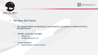 • Me llamo Elío Ferrán.
• Soy Responsable de Marketing, Comunicación y Cuentas en Spherical Pixel y
DevilishGames
• ¡Podéi...