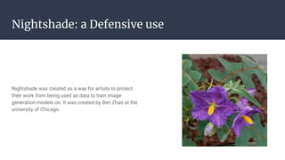 Nightshade: a Defensive use
Nightshade was created as a way for artists to protect
their work from being used as data to train image
generation models on. It was created by Ben Zhao at the
university of Chicago.
 