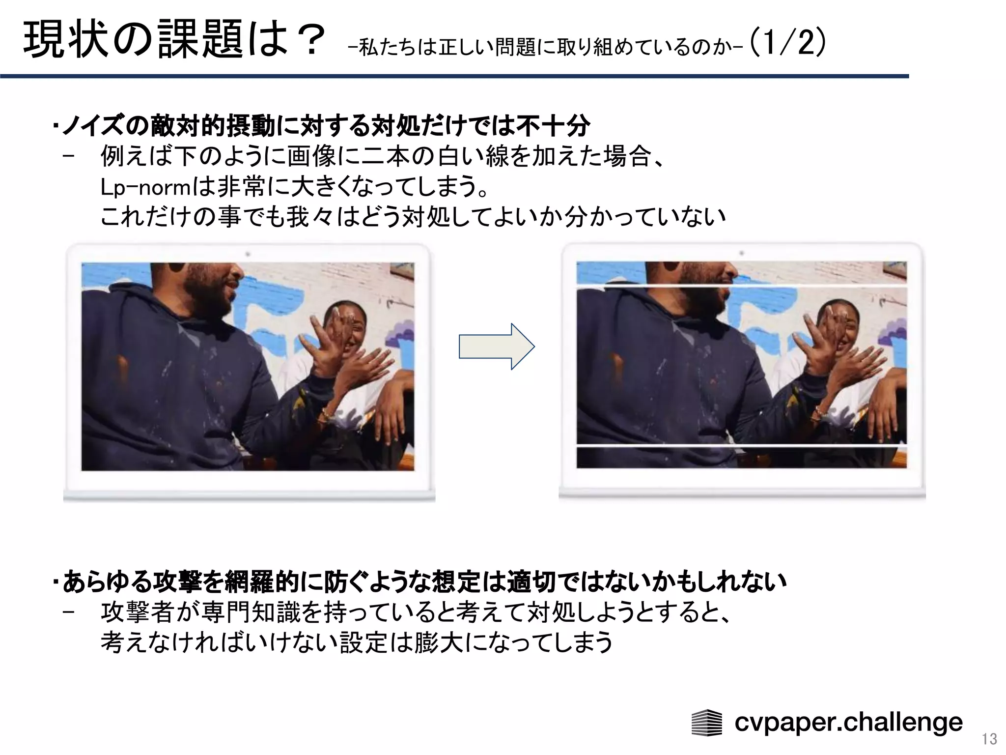 13
現状の課題は？ -私たちは正しい問題に取り組めているのか- (1/2) 
・ノイズの敵対的摂動に対する対処だけでは不十分 
- 例えば下のように画像に二本の白い線を加えた場合、 
Lp-normは非常に大きくなってしまう。 
これだけの事でも我々はどう対処してよいか分かっていない 
 
 
 
 
 
 
 
 
 
 
 
・あらゆる攻撃を網羅的に防ぐような想定は適切ではないかもしれない　 
- 攻撃者が専門知識を持っていると考えて対処しようとすると、 
考えなければいけない設定は膨大になってしまう 
 
 