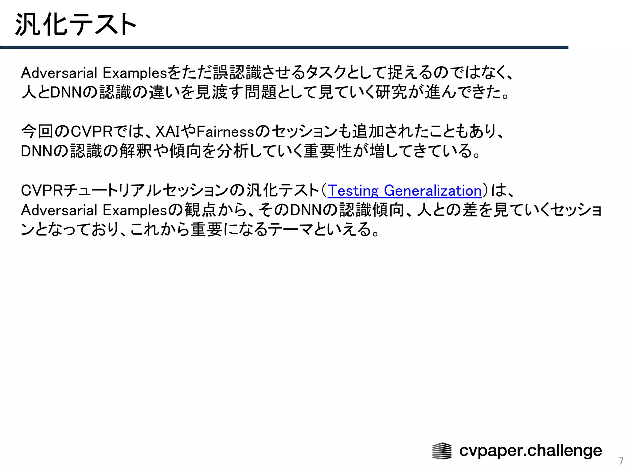 7
汎化テスト 
Adversarial Examplesをただ誤認識させるタスクとして捉えるのではなく、 
人とDNNの認識の違いを見渡す問題として見ていく研究が進んできた。 
 
今回のCVPRでは、XAIやFairnessのセッションも追加されたこともあり、 
DNNの認識の解釈や傾向を分析していく重要性が増してきている。 
 
CVPRチュートリアルセッションの汎化テスト（Testing Generalization）は、 
Adversarial Examplesの観点から、そのDNNの認識傾向、人との差を見ていくセッショ
ンとなっており、これから重要になるテーマといえる。 
 