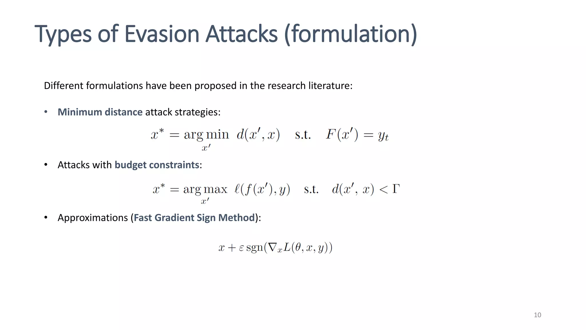 Types of Evasion Attacks (formulation)
10
Different formulations have been proposed in the research literature:
• Minimum distance attack strategies:
• Attacks with budget constraints:
• Approximations (Fast Gradient Sign Method):
 
