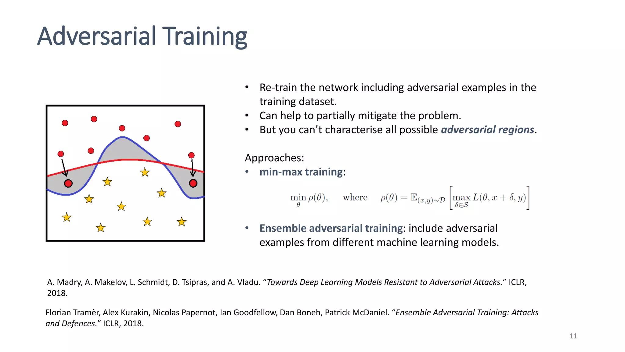 Adversarial Training
11
• Re-train the network including adversarial examples in the
training dataset.
• Can help to partially mitigate the problem.
• But you can’t characterise all possible adversarial regions.
Approaches:
• min-max training:
• Ensemble adversarial training: include adversarial
examples from different machine learning models.
Florian Tramèr, Alex Kurakin, Nicolas Papernot, Ian Goodfellow, Dan Boneh, Patrick McDaniel. “Ensemble Adversarial Training: Attacks
and Defences.” ICLR, 2018.
A. Madry, A. Makelov, L. Schmidt, D. Tsipras, and A. Vladu. “Towards Deep Learning Models Resistant to Adversarial Attacks.” ICLR,
2018.
 