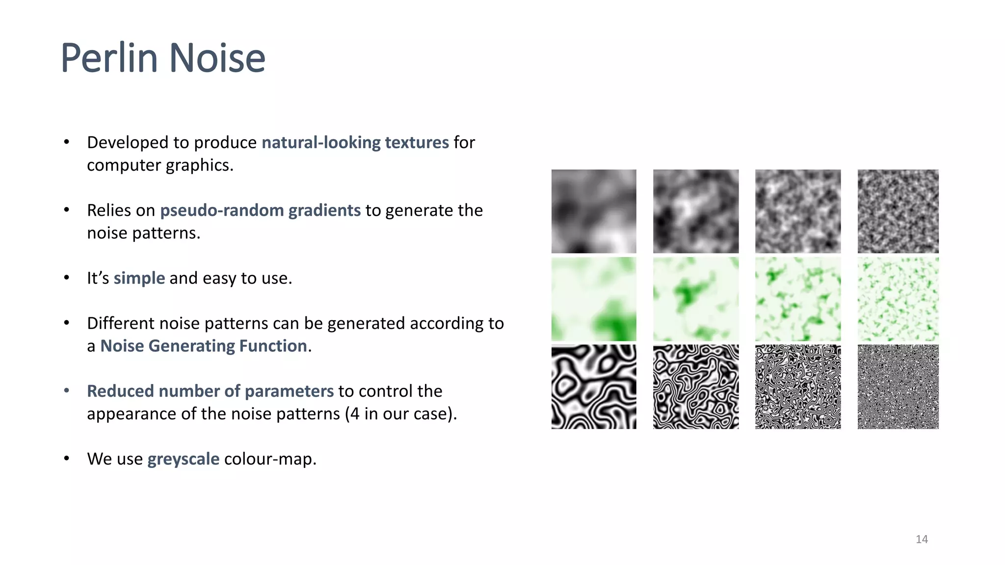 Perlin Noise
14
• Developed to produce natural-looking textures for
computer graphics.
• Relies on pseudo-random gradients to generate the
noise patterns.
• It’s simple and easy to use.
• Different noise patterns can be generated according to
a Noise Generating Function.
• Reduced number of parameters to control the
appearance of the noise patterns (4 in our case).
• We use greyscale colour-map.
 