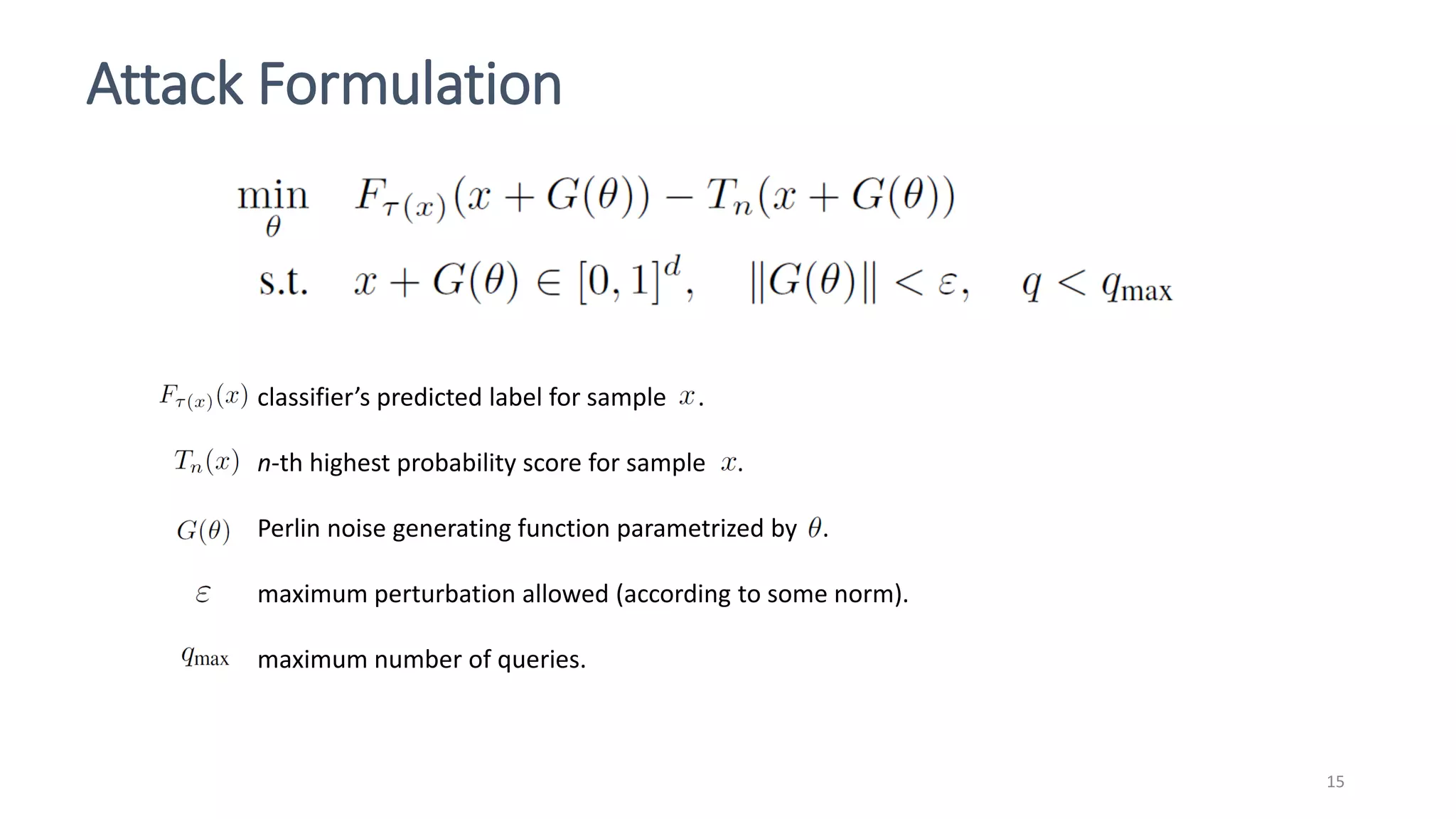 Attack Formulation
15
classifier’s predicted label for sample .
n-th highest probability score for sample .
Perlin noise generating function parametrized by .
maximum perturbation allowed (according to some norm).
maximum number of queries.
 