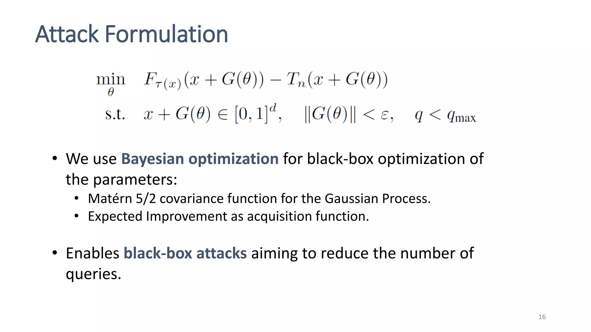 Attack Formulation
16
• We use Bayesian optimization for black-box optimization of
the parameters:
• Matérn 5/2 covariance function for the Gaussian Process.
• Expected Improvement as acquisition function.
• Enables black-box attacks aiming to reduce the number of
queries.
 