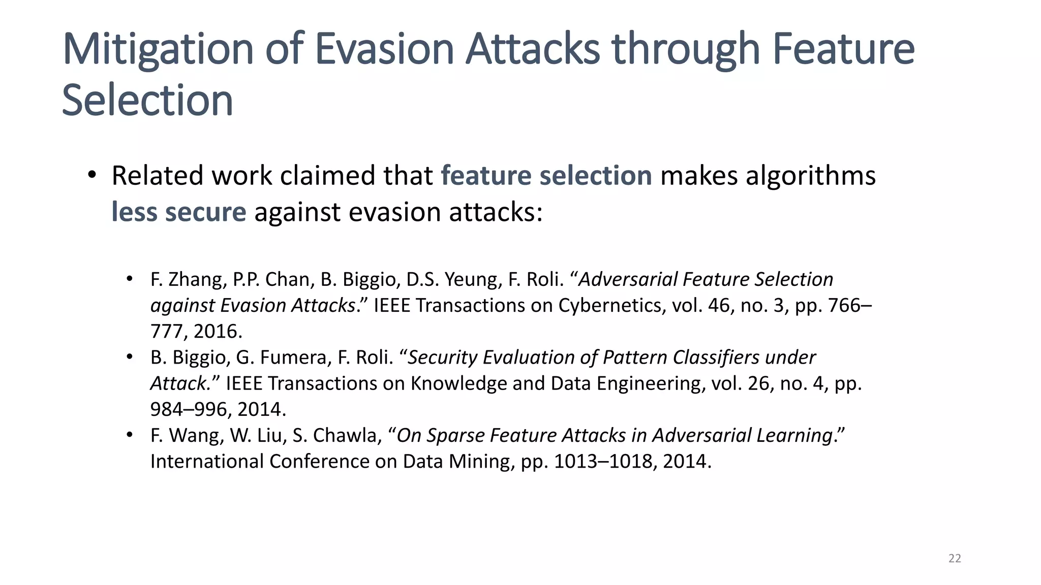 Mitigation of Evasion Attacks through Feature
Selection
22
• Related work claimed that feature selection makes algorithms
less secure against evasion attacks:
• F. Zhang, P.P. Chan, B. Biggio, D.S. Yeung, F. Roli. “Adversarial Feature Selection
against Evasion Attacks.” IEEE Transactions on Cybernetics, vol. 46, no. 3, pp. 766–
777, 2016.
• B. Biggio, G. Fumera, F. Roli. “Security Evaluation of Pattern Classifiers under
Attack.” IEEE Transactions on Knowledge and Data Engineering, vol. 26, no. 4, pp.
984–996, 2014.
• F. Wang, W. Liu, S. Chawla, “On Sparse Feature Attacks in Adversarial Learning.”
International Conference on Data Mining, pp. 1013–1018, 2014.
 