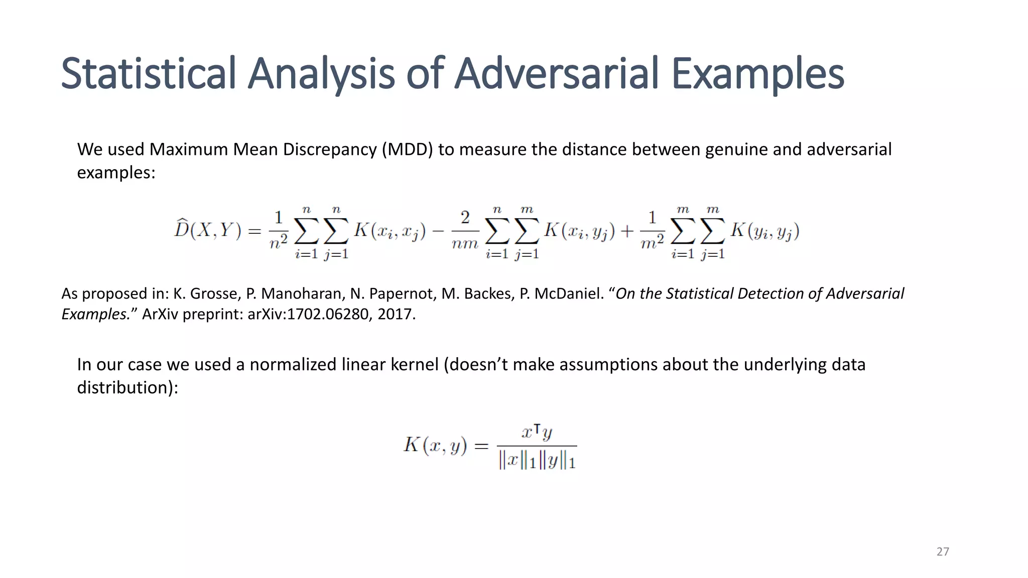 Statistical Analysis of Adversarial Examples
27
We used Maximum Mean Discrepancy (MDD) to measure the distance between genuine and adversarial
examples:
As proposed in: K. Grosse, P. Manoharan, N. Papernot, M. Backes, P. McDaniel. “On the Statistical Detection of Adversarial
Examples.” ArXiv preprint: arXiv:1702.06280, 2017.
In our case we used a normalized linear kernel (doesn’t make assumptions about the underlying data
distribution):
 