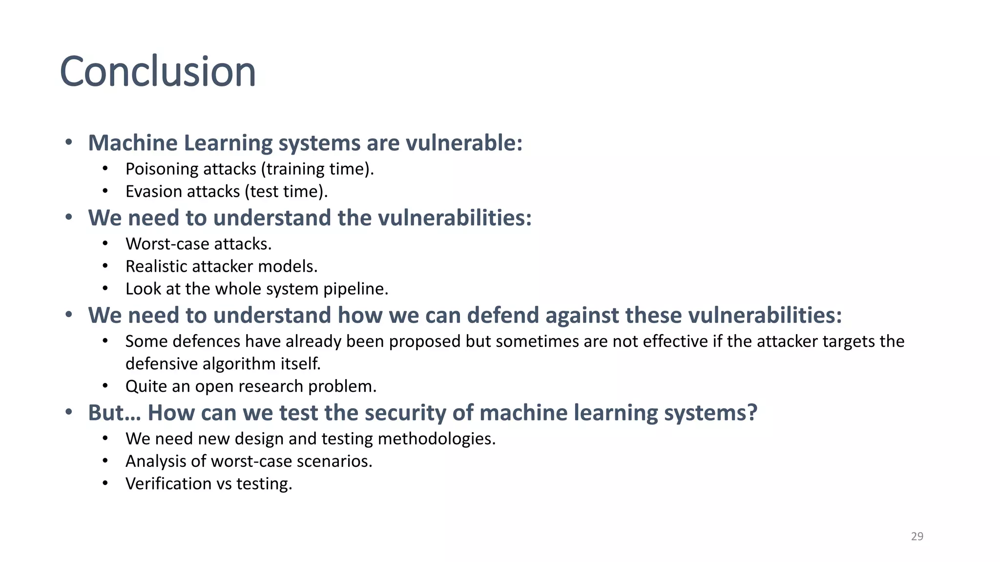 Conclusion
29
• Machine Learning systems are vulnerable:
• Poisoning attacks (training time).
• Evasion attacks (test time).
• We need to understand the vulnerabilities:
• Worst-case attacks.
• Realistic attacker models.
• Look at the whole system pipeline.
• We need to understand how we can defend against these vulnerabilities:
• Some defences have already been proposed but sometimes are not effective if the attacker targets the
defensive algorithm itself.
• Quite an open research problem.
• But… How can we test the security of machine learning systems?
• We need new design and testing methodologies.
• Analysis of worst-case scenarios.
• Verification vs testing.
 