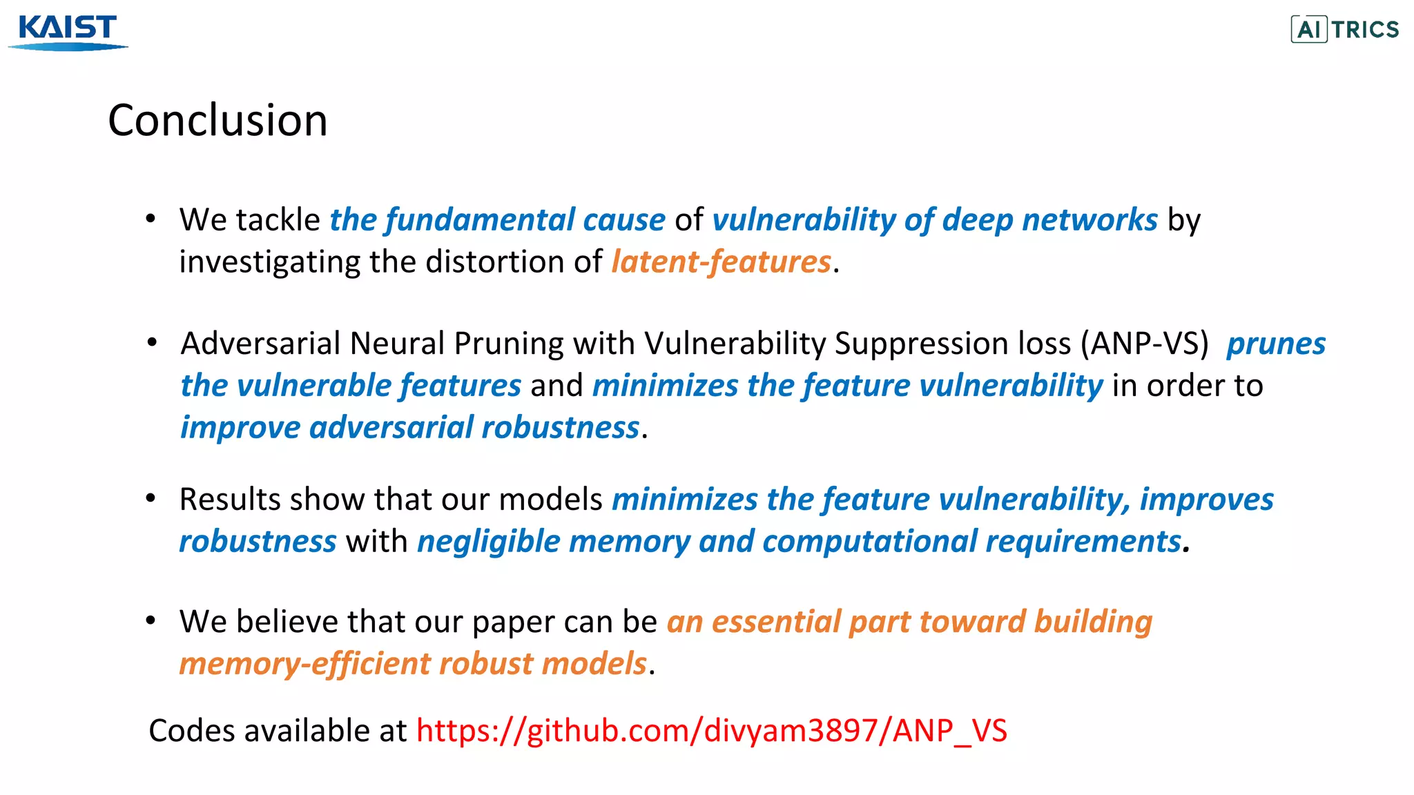 Conclusion
• We tackle the fundamental cause of vulnerability of deep networks by
investigating the distortion of latent-features.
Codes available at https://github.com/divyam3897/ANP_VS
• Adversarial Neural Pruning with Vulnerability Suppression loss (ANP-VS) prunes
the vulnerable features and minimizes the feature vulnerability in order to
improve adversarial robustness.
• Results show that our models minimizes the feature vulnerability, improves
robustness with negligible memory and computational requirements.
• We believe that our paper can be an essential part toward building
memory-efficient robust models.
 