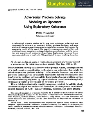 COGNITIVE SCIENCE 16, 123-149 (1992)
Adversarial Problem Solving:
Modeling an Opponent
Using Explanatory Coherence
PAUL TI-IAGARD
Princeton University
In adversarial problem solving (APS), one must anticipate, understand and
counteract the actions of an opponent. Military strategy, business, and game
playing all requfre an agent to construct a model of an opponent that includes the
opponent’s model of the agent. The cognitive mechanisms required for such
modeling include deduction, analogy, Inductive generalization, and the forma-
tion and evaluation of explanatory hypotheses. Explonatory coherence theory
captures part of what is involved in APS, particularly In cases involving deception.
He who can modvy his tactics in relation to his opponent, and thereby succeed
in winning, may be called a heaven-born captain. (Sun Tzu, 1983, p. 29)
Many problem-solving tasks involve other people. Often, accomplishment
of a task requires coordination with others, an enterprise that might be
called cooperative problem solving. Unfortunately, however, we also face
problems that require us t6 take into account the actions of opponents; this
is adversarial problem solving (APS). Both kinds of social problem solving
have been relatively neglected by cognitive science researchers who typically
investigate people’s performance on nonsocial problems.
This article investigates the cognitive processes required for APS in which
one must anticipate and understand the actions of an opponent. A review of
several domains of APS-military strategy, business, and game playing-
This research is supported by contract MDA903-89-K-0179 From the Basic Research OFFice
of the Army Research Institute For the Behavioral and SociaI Sciences. Thanks to Bruce Burns,
Colin Camerer, Nicholas Findler, Keith Holyoak, Greg Nelson, and Alex ViskovatoFF For
useful discussions and comments, and to David GochField For help with the simulation in
Section 4.3.
Before June 1, 1992, correspondence and requests For reprints should be sent to Paul
Thagard, Cognitive Science Laboratory, Princeton University, 221 Nassau St., Princeton, NJ
08542. Thereafter, they should be sent to Department of Philosophy, University of Waterloo.
Waterloo, Ontario, Canada, N2L 301.
123
 