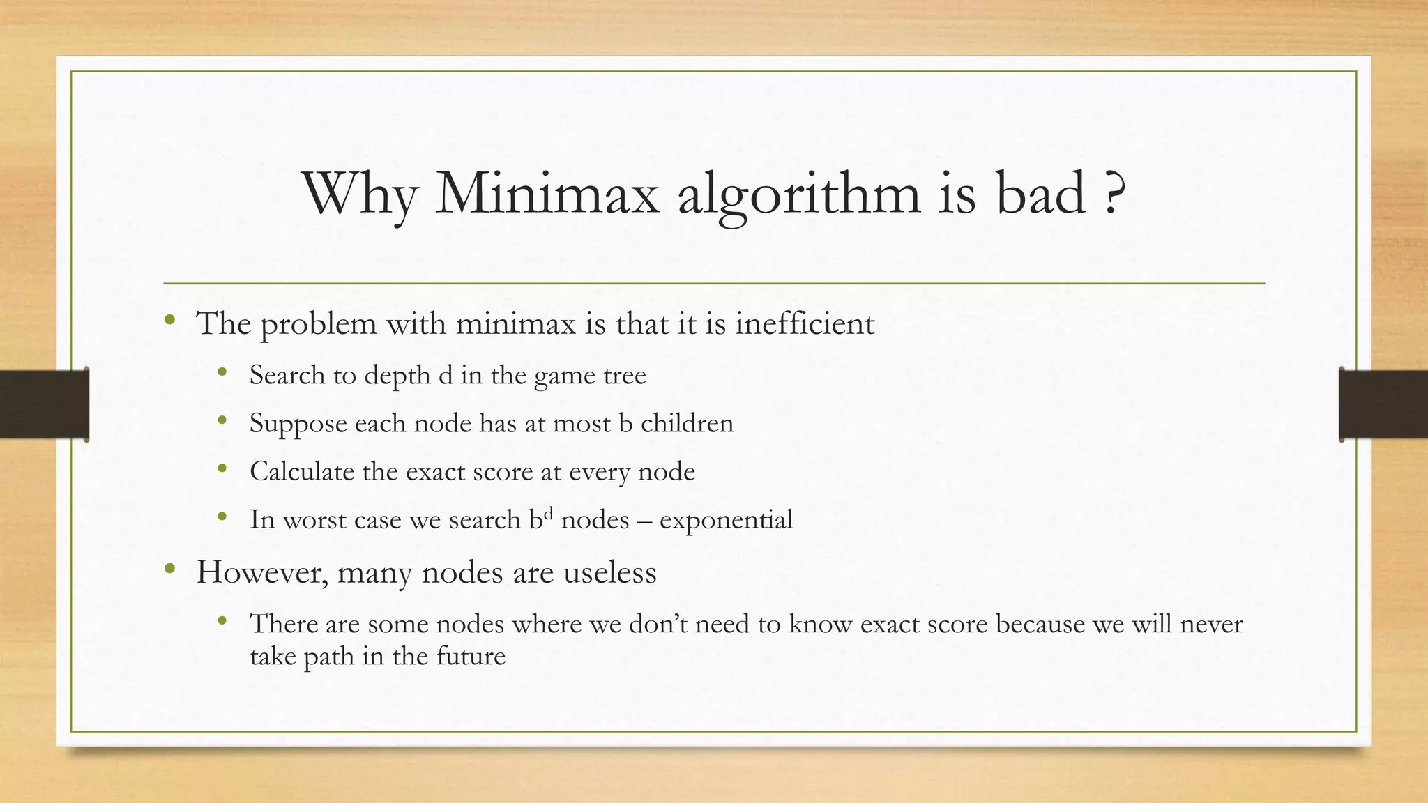 Why Minimax algorithm is bad ?
• The problem with minimax is that it is inefficient
•
•
•
•

Search to depth d in the game tree
Suppose each node has at most b children

Calculate the exact score at every node
In worst case we search bd nodes – exponential

• However, many nodes are useless
• There are some nodes where we don’t need to know exact score because we will never
take path in the future

 