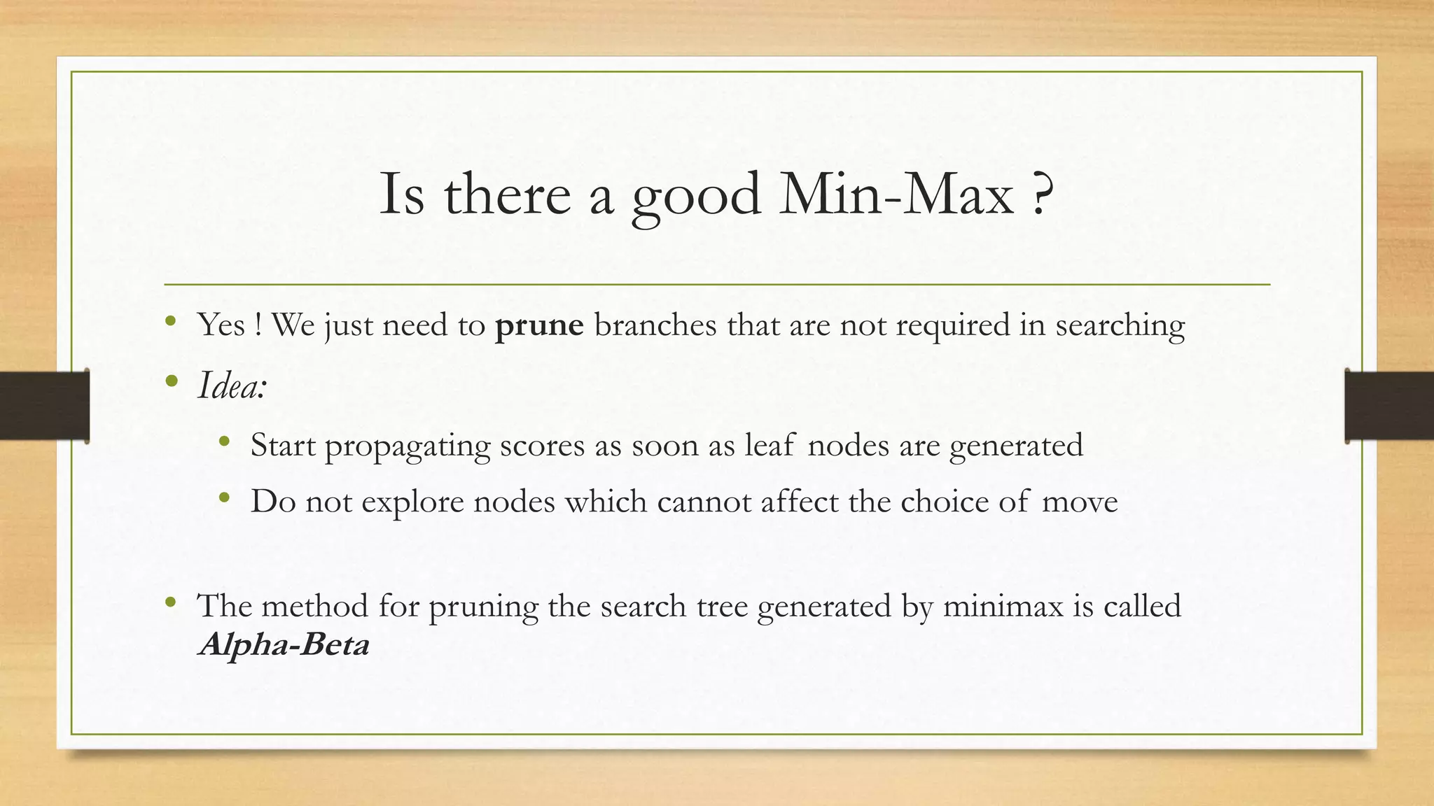Is there a good Min-Max ?
• Yes ! We just need to prune branches that are not required in searching

• Idea:
• Start propagating scores as soon as leaf nodes are generated
• Do not explore nodes which cannot affect the choice of move
• The method for pruning the search tree generated by minimax is called
Alpha-Beta

 