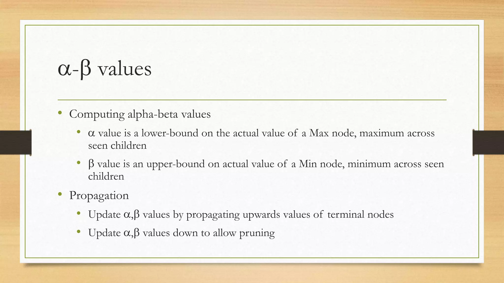 - values
• Computing alpha-beta values
•

value is a lower-bound on the actual value of a Max node, maximum across
seen children

•

value is an upper-bound on actual value of a Min node, minimum across seen
children

• Propagation
• Update , values by propagating upwards values of terminal nodes
• Update , values down to allow pruning

 