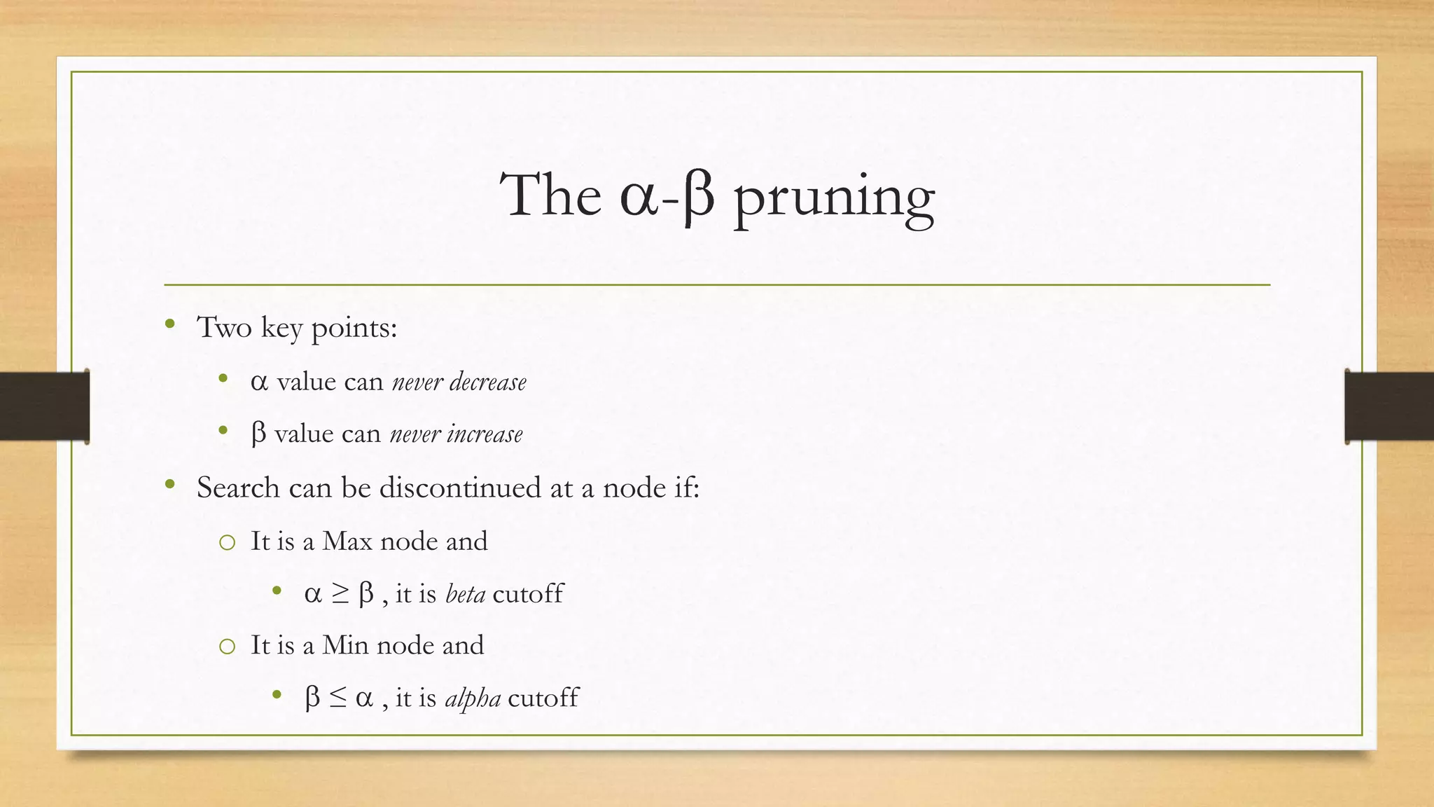 The - pruning
• Two key points:
•

value can never decrease

•

value can never increase

• Search can be discontinued at a node if:
o It is a Max node and
•

≥

, it is beta cutoff

o It is a Min node and
•

≤

, it is alpha cutoff

 