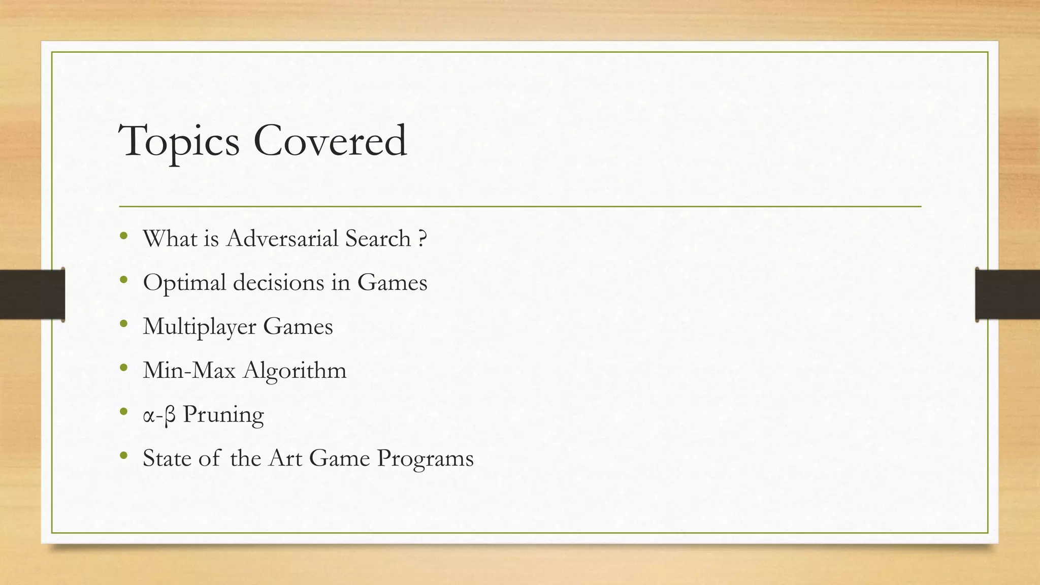 Topics Covered
•
•
•
•
•
•

What is Adversarial Search ?
Optimal decisions in Games
Multiplayer Games
Min-Max Algorithm
α-β Pruning
State of the Art Game Programs

 