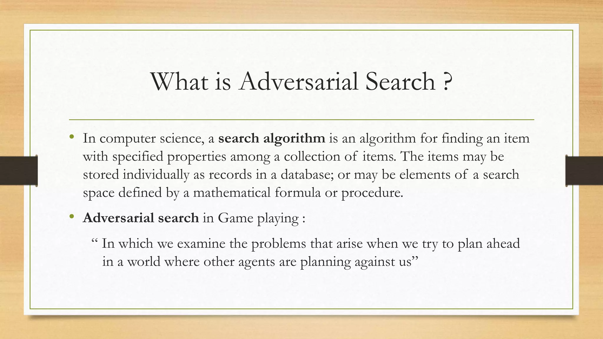 What is Adversarial Search ?
• In computer science, a search algorithm is an algorithm for finding an item
with specified properties among a collection of items. The items may be
stored individually as records in a database; or may be elements of a search
space defined by a mathematical formula or procedure.

• Adversarial search in Game playing :
“ In which we examine the problems that arise when we try to plan ahead
in a world where other agents are planning against us”

 