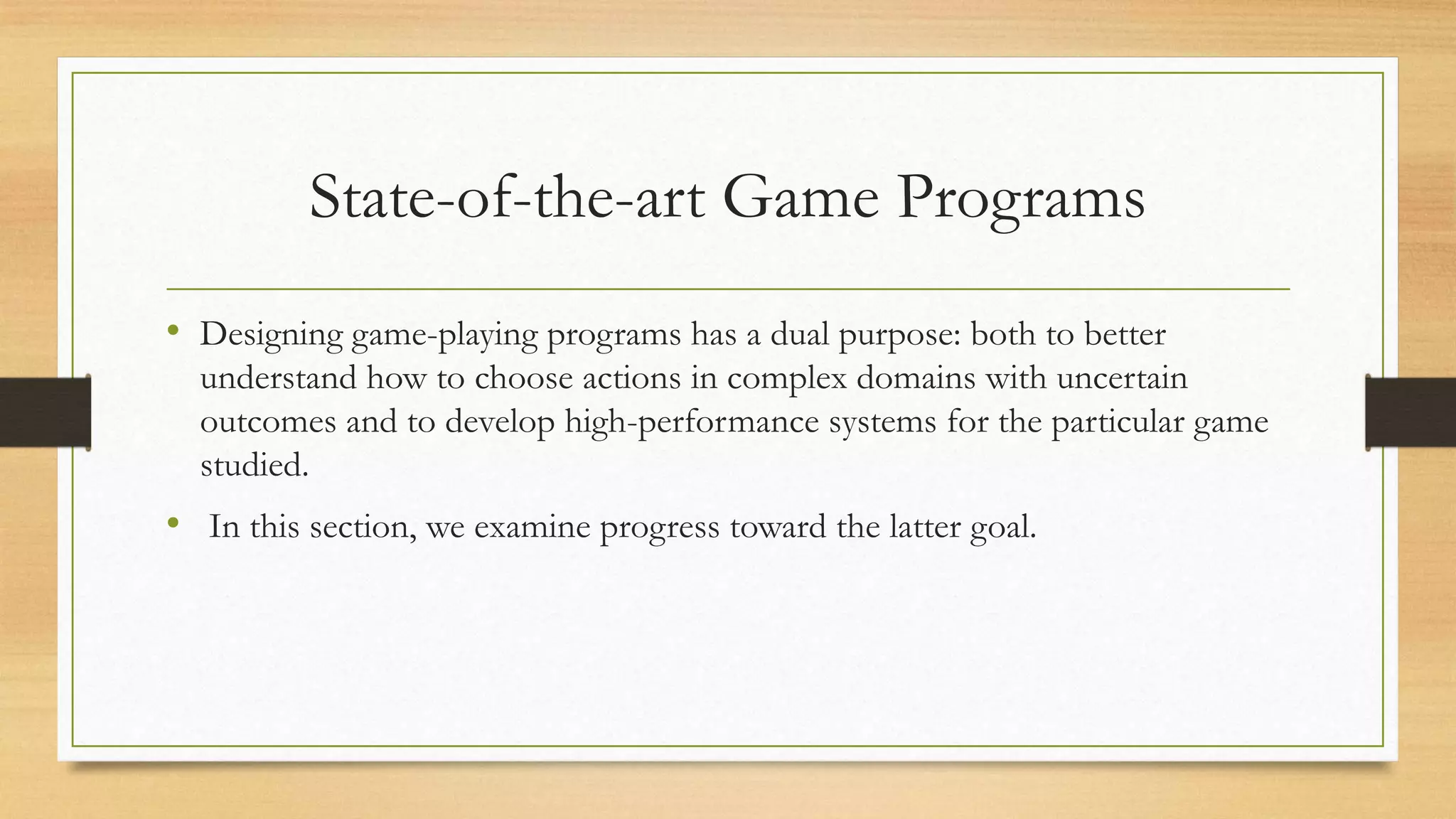 State-of-the-art Game Programs
• Designing game-playing programs has a dual purpose: both to better
understand how to choose actions in complex domains with uncertain
outcomes and to develop high-performance systems for the particular game
studied.

• In this section, we examine progress toward the latter goal.

 