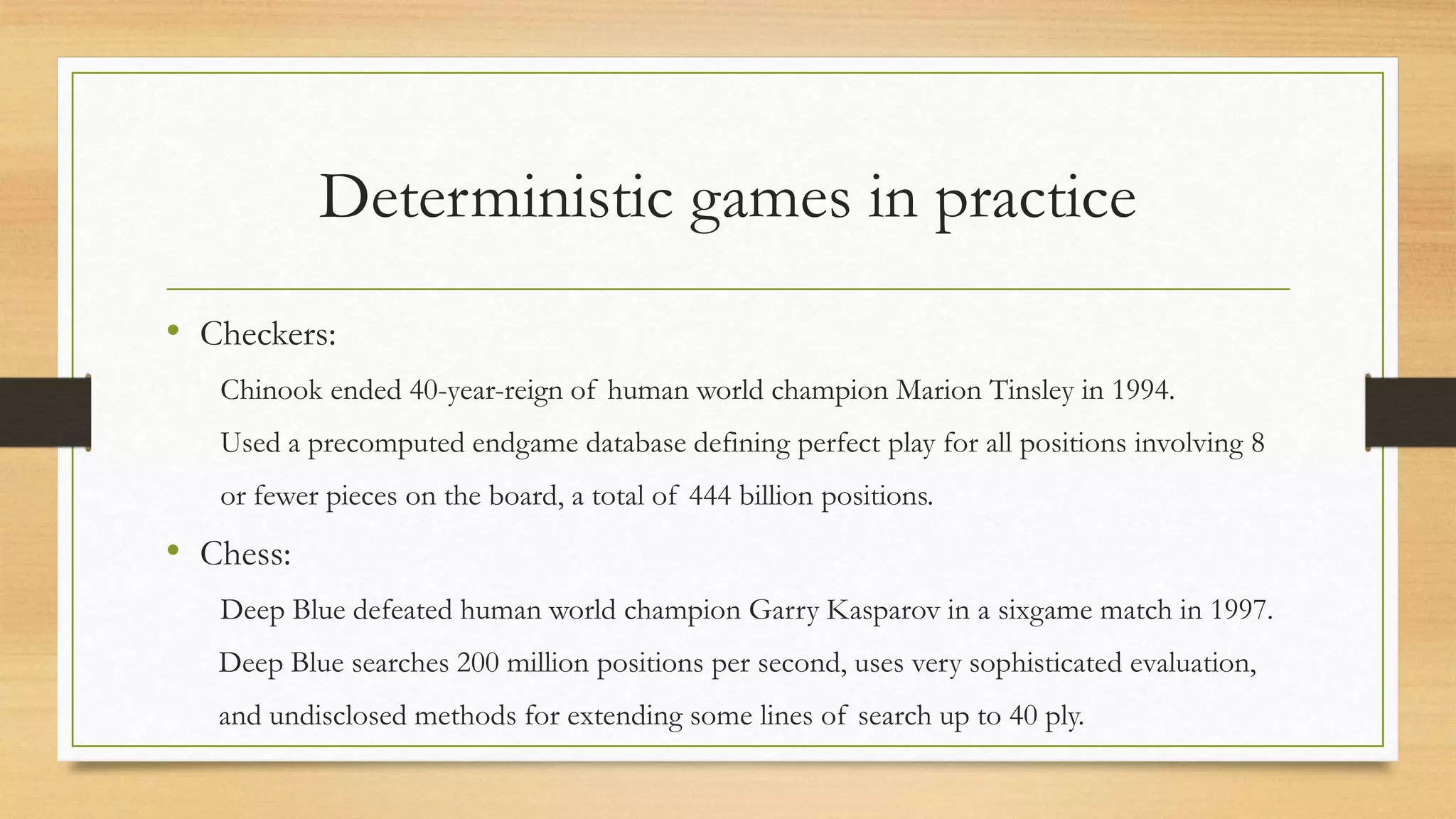 Deterministic games in practice
• Checkers:
Chinook ended 40-year-reign of human world champion Marion Tinsley in 1994.
Used a precomputed endgame database defining perfect play for all positions involving 8

or fewer pieces on the board, a total of 444 billion positions.

• Chess:
Deep Blue defeated human world champion Garry Kasparov in a sixgame match in 1997.
Deep Blue searches 200 million positions per second, uses very sophisticated evaluation,
and undisclosed methods for extending some lines of search up to 40 ply.

 