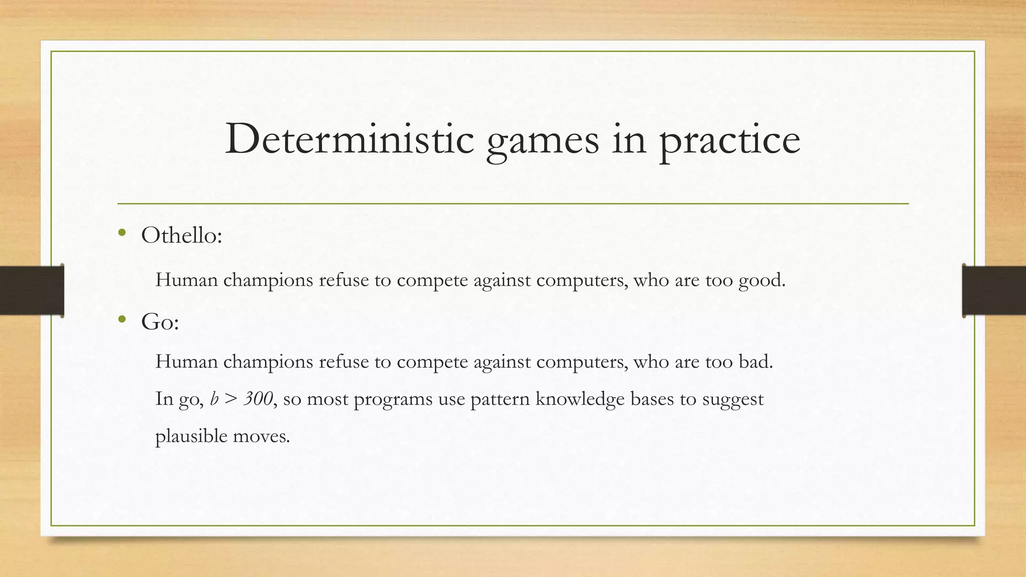 Deterministic games in practice
• Othello:
Human champions refuse to compete against computers, who are too good.

• Go:
Human champions refuse to compete against computers, who are too bad.
In go, b > 300, so most programs use pattern knowledge bases to suggest
plausible moves.

 