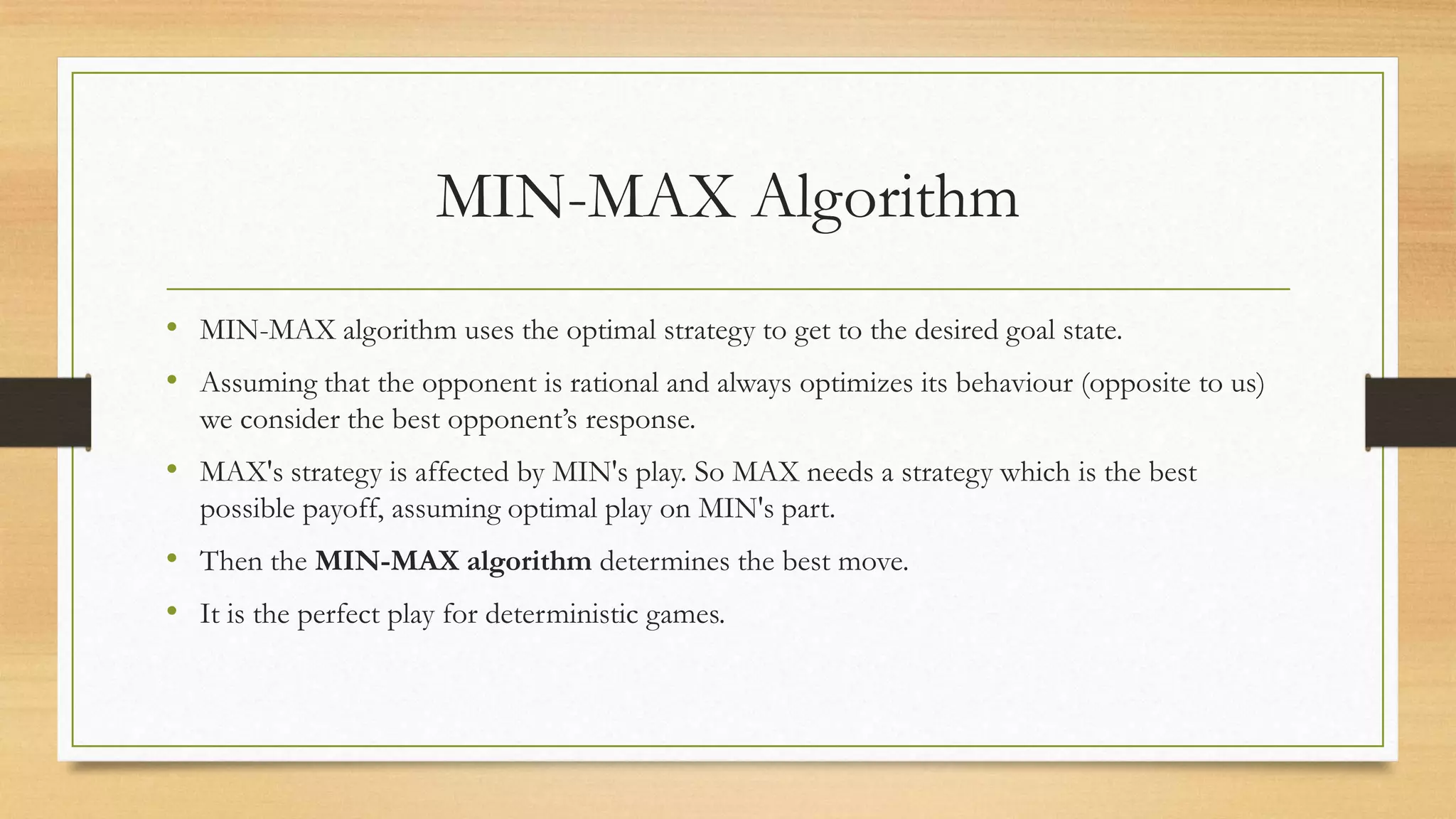 MIN-MAX Algorithm
• MIN-MAX algorithm uses the optimal strategy to get to the desired goal state.
• Assuming that the opponent is rational and always optimizes its behaviour (opposite to us)
we consider the best opponent’s response.

• MAX's strategy is affected by MIN's play. So MAX needs a strategy which is the best
possible payoff, assuming optimal play on MIN's part.

• Then the MIN-MAX algorithm determines the best move.
• It is the perfect play for deterministic games.

 